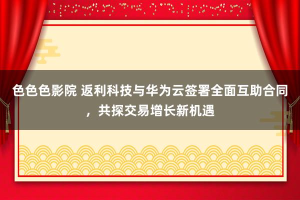 色色色影院 返利科技与华为云签署全面互助合同，共探交易增长新机遇