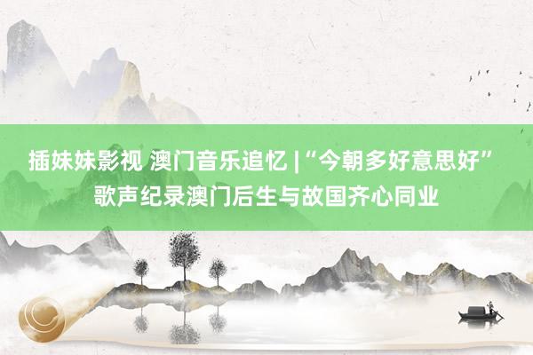插妹妹影视 澳门音乐追忆 |“今朝多好意思好” 歌声纪录澳门后生与故国齐心同业
