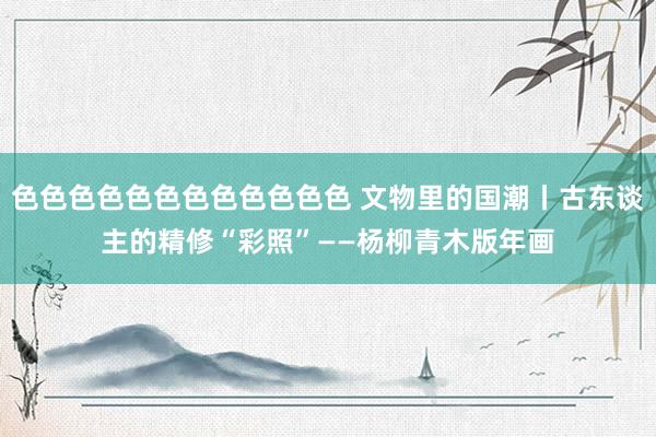 色色色色色色色色色色色色 文物里的国潮丨古东谈主的精修“彩照”——杨柳青木版年画