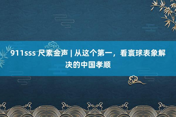 911sss 尺素金声 | 从这个第一，看寰球表象解决的中国孝顺