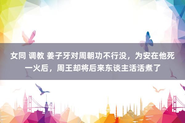 女同 调教 姜子牙对周朝功不行没，为安在他死一火后，周王却将后来东谈主活活煮了
