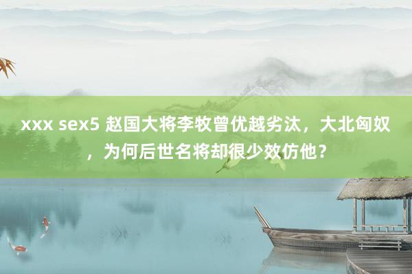 xxx sex5 赵国大将李牧曾优越劣汰，大北匈奴，为何后世名将却很少效仿他？