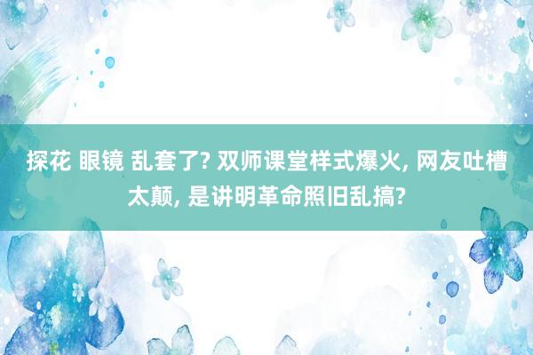 探花 眼镜 乱套了? 双师课堂样式爆火， 网友吐槽太颠， 是讲明革命照旧乱搞?