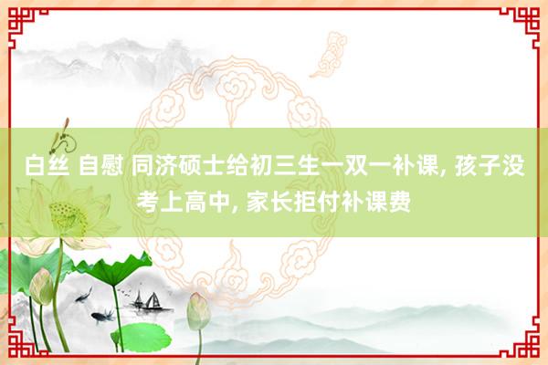 白丝 自慰 同济硕士给初三生一双一补课， 孩子没考上高中， 家长拒付补课费