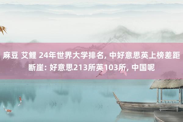 麻豆 艾鲤 24年世界大学排名， 中好意思英上榜差距断崖: 好意思213所英103所， 中国呢