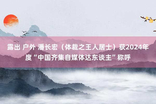 露出 户外 潘长宏（体裁之王人居士）获2024年度“中国齐集自媒体达东谈主”称呼