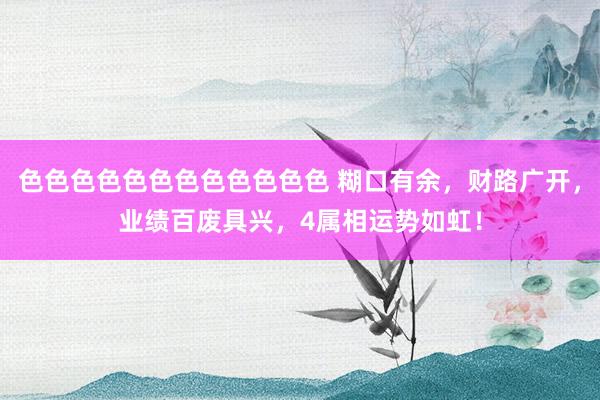 色色色色色色色色色色色色 糊口有余，财路广开，业绩百废具兴，4属相运势如虹！