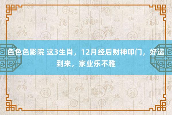 色色色影院 这3生肖，12月经后财神叩门，好运到来，家业乐不雅