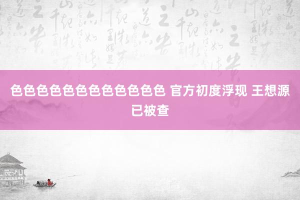 色色色色色色色色色色色色 官方初度浮现 王想源已被查