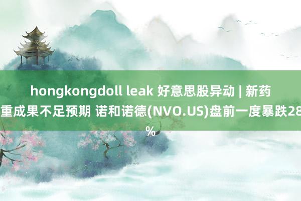 hongkongdoll leak 好意思股异动 | 新药减重成果不足预期 诺和诺德(NVO.US)盘前一度暴跌28%