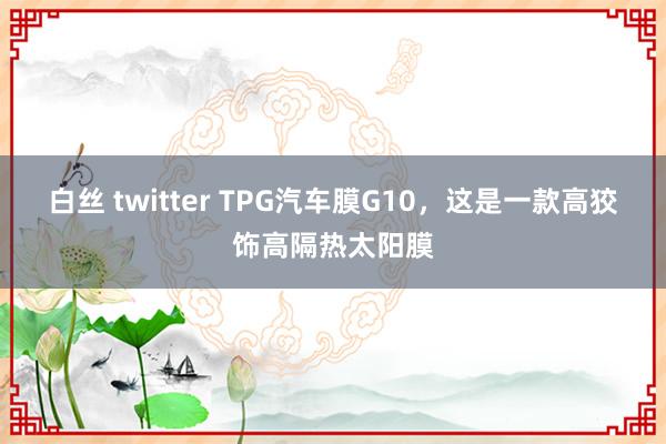 白丝 twitter TPG汽车膜G10，这是一款高狡饰高隔热太阳膜