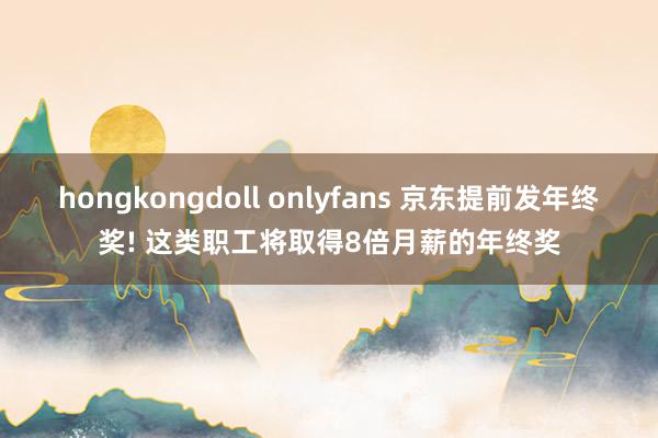 hongkongdoll onlyfans 京东提前发年终奖! 这类职工将取得8倍月薪的年终奖