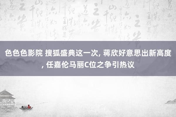 色色色影院 搜狐盛典这一次， 蒋欣好意思出新高度， 任嘉伦马丽C位之争引热议