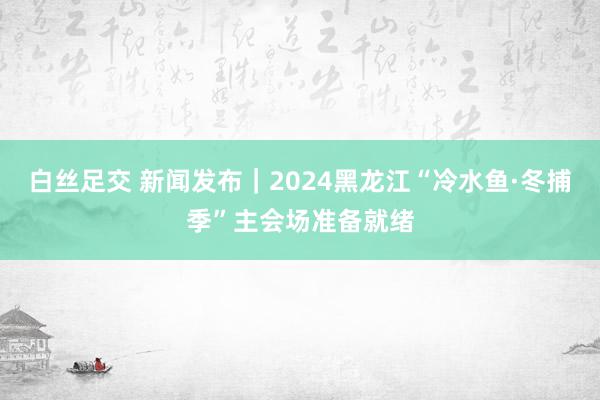 白丝足交 新闻发布｜2024黑龙江“冷水鱼·冬捕季”主会场准备就绪