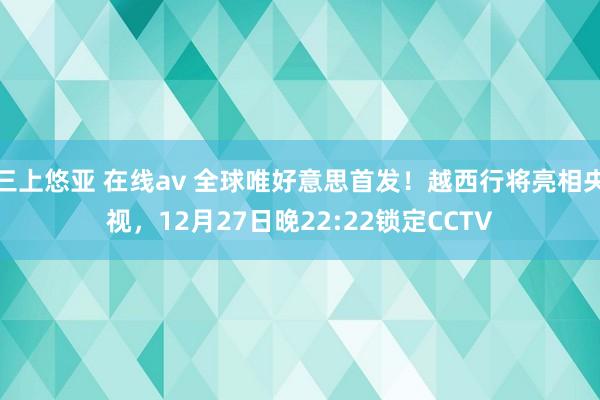 三上悠亚 在线av 全球唯好意思首发！越西行将亮相央视，12月27日晚22:22锁定CCTV