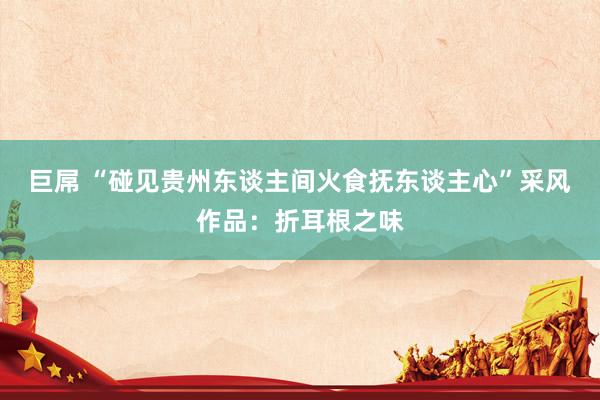 巨屌 “碰见贵州东谈主间火食抚东谈主心”采风作品：折耳根之味
