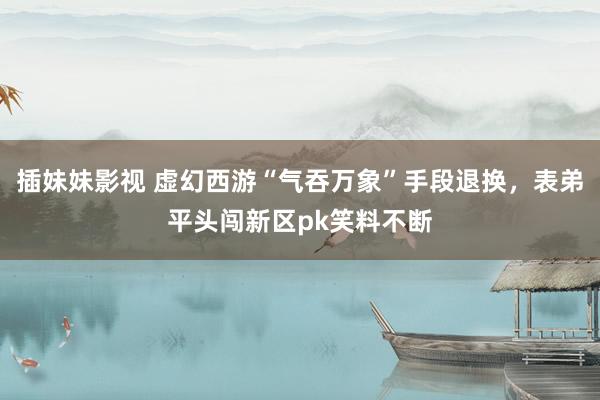 插妹妹影视 虚幻西游“气吞万象”手段退换，表弟平头闯新区pk笑料不断