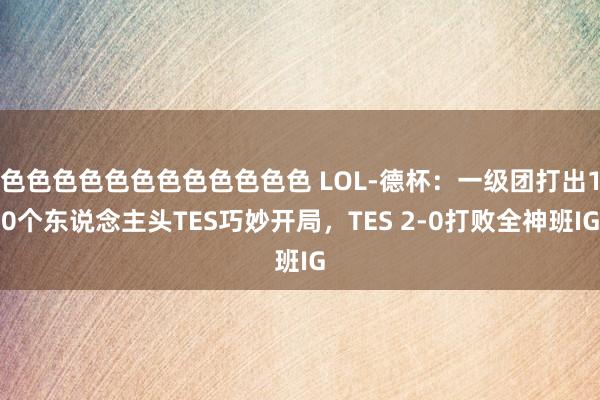 色色色色色色色色色色色色 LOL-德杯：一级团打出10个东说念主头TES巧妙开局，TES 2-0打败全神班IG