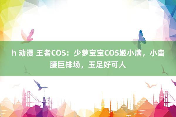 h 动漫 王者COS：少萝宝宝COS姬小满，小蛮腰巨排场，玉足好可人