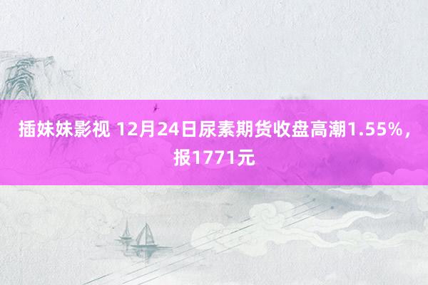 插妹妹影视 12月24日尿素期货收盘高潮1.55%，报1771元