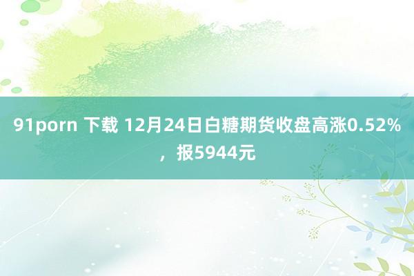 91porn 下载 12月24日白糖期货收盘高涨0.52%，报5944元