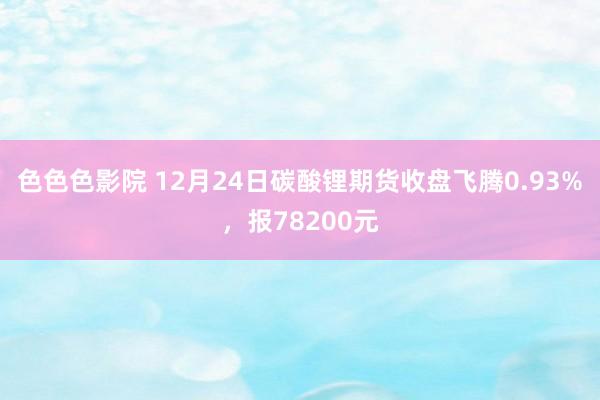 色色色影院 12月24日碳酸锂期货收盘飞腾0.93%，报78200元