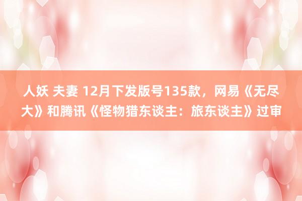 人妖 夫妻 12月下发版号135款，网易《无尽大》和腾讯《怪物猎东谈主：旅东谈主》过审