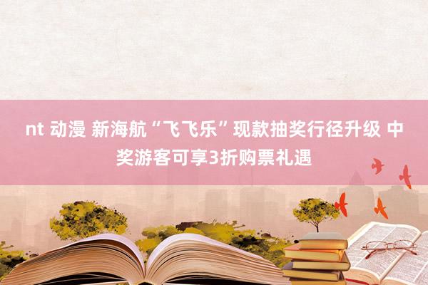nt 动漫 新海航“飞飞乐”现款抽奖行径升级 中奖游客可享3折购票礼遇
