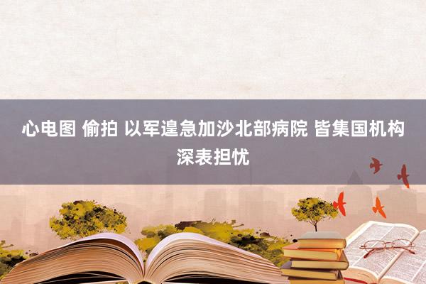心电图 偷拍 以军遑急加沙北部病院 皆集国机构深表担忧