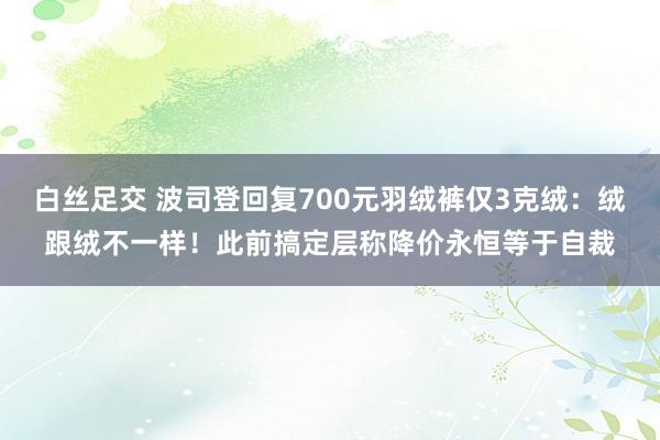 白丝足交 波司登回复700元羽绒裤仅3克绒：绒跟绒不一样！此前搞定层称降价永恒等于自裁