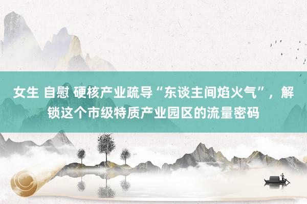 女生 自慰 硬核产业疏导“东谈主间焰火气”，解锁这个市级特质产业园区的流量密码