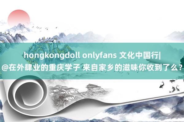 hongkongdoll onlyfans 文化中国行|@在外肆业的重庆学子 来自家乡的滋味你收到了么？