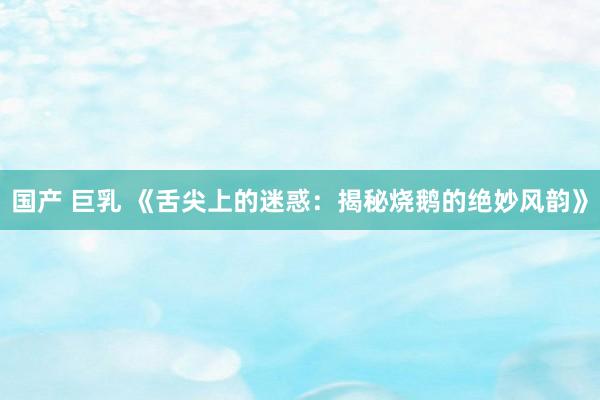 国产 巨乳 《舌尖上的迷惑：揭秘烧鹅的绝妙风韵》