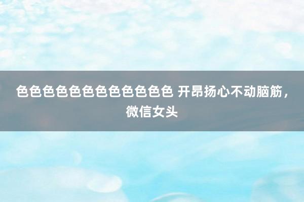 色色色色色色色色色色色色 开昂扬心不动脑筋，微信女头