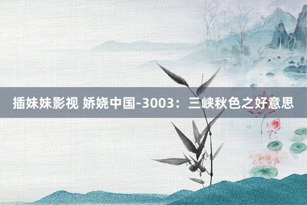 插妹妹影视 娇娆中国-3003：三峡秋色之好意思
