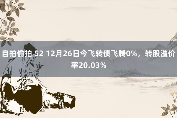 自拍偷拍 52 12月26日今飞转债飞腾0%，转股溢价率20.03%