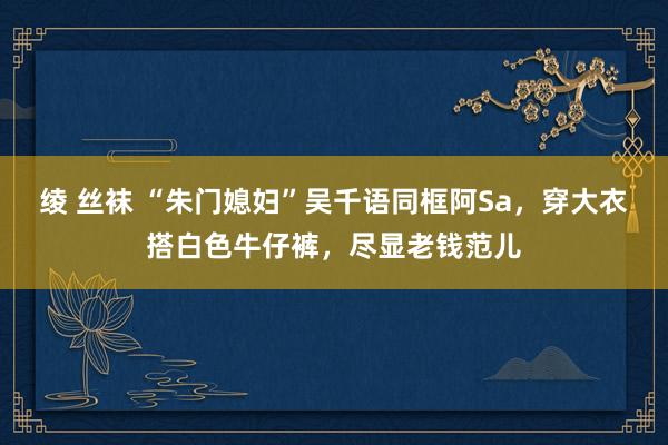 绫 丝袜 “朱门媳妇”吴千语同框阿Sa，穿大衣搭白色牛仔裤，尽显老钱范儿