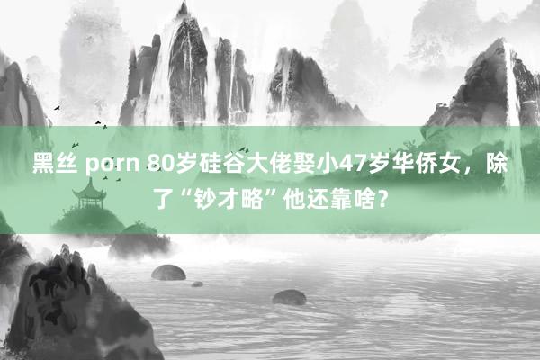 黑丝 porn 80岁硅谷大佬娶小47岁华侨女，除了“钞才略”他还靠啥？