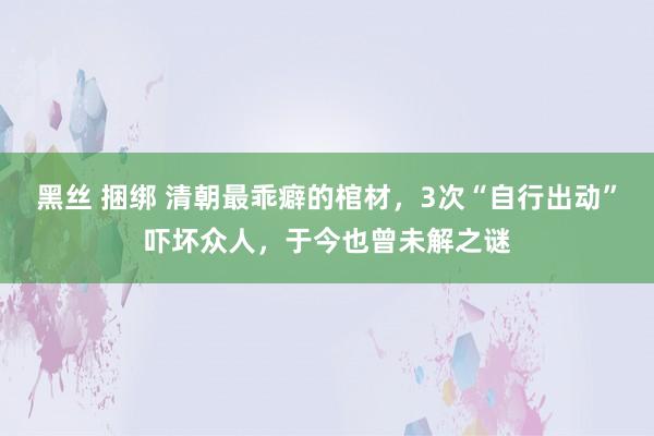 黑丝 捆绑 清朝最乖癖的棺材，3次“自行出动”吓坏众人，于今也曾未解之谜