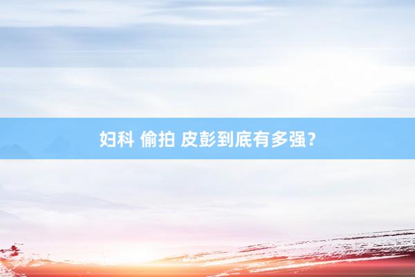妇科 偷拍 皮彭到底有多强？