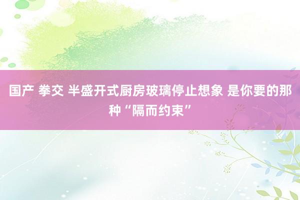 国产 拳交 半盛开式厨房玻璃停止想象 是你要的那种“隔而约束”