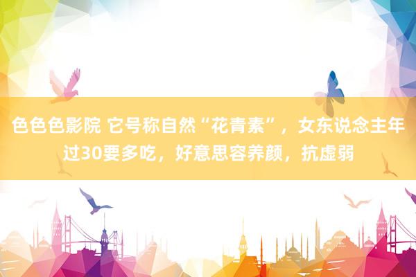 色色色影院 它号称自然“花青素”，女东说念主年过30要多吃，好意思容养颜，抗虚弱