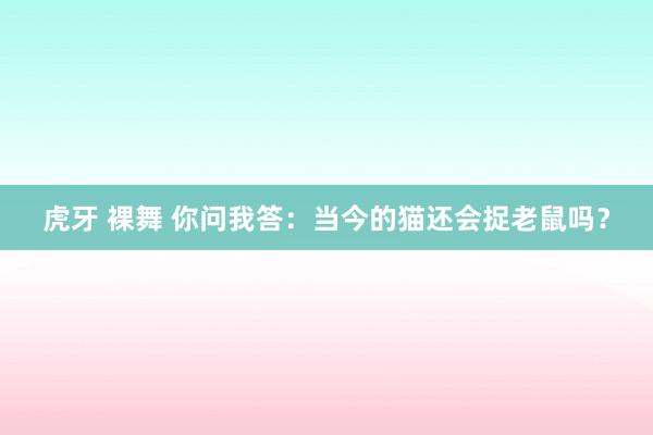 虎牙 裸舞 你问我答：当今的猫还会捉老鼠吗？
