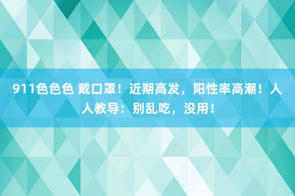 911色色色 戴口罩！近期高发，阳性率高潮！人人教导：别乱吃，没用！