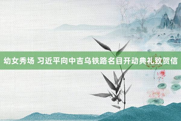 幼女秀场 习近平向中吉乌铁路名目开动典礼致贺信