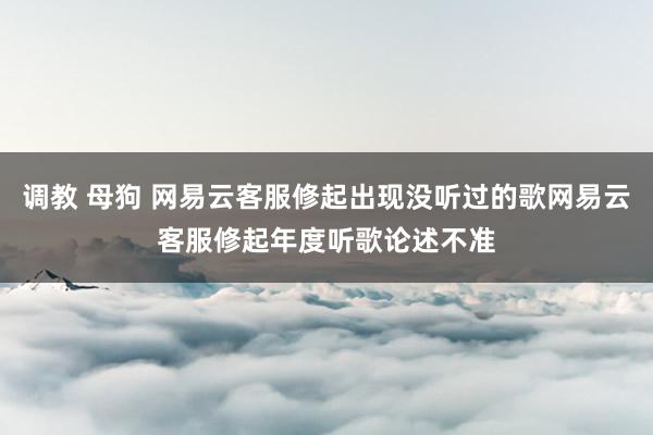 调教 母狗 网易云客服修起出现没听过的歌网易云客服修起年度听歌论述不准