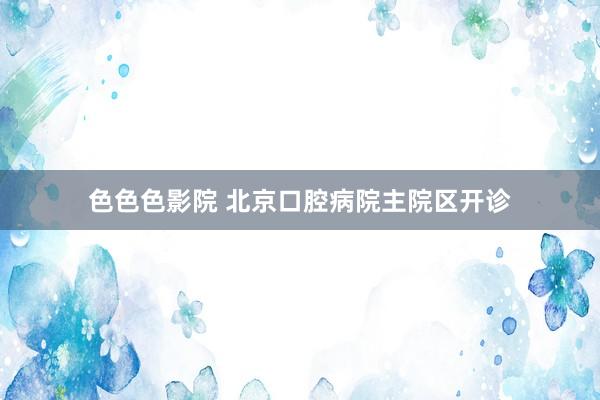 色色色影院 北京口腔病院主院区开诊