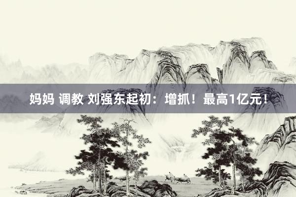 妈妈 调教 刘强东起初：增抓！最高1亿元！