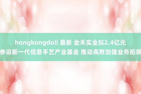 hongkongdoll 最新 金禾实业拟2.4亿元参设新一代信息手艺产业基金 推动高附加值业务拓展