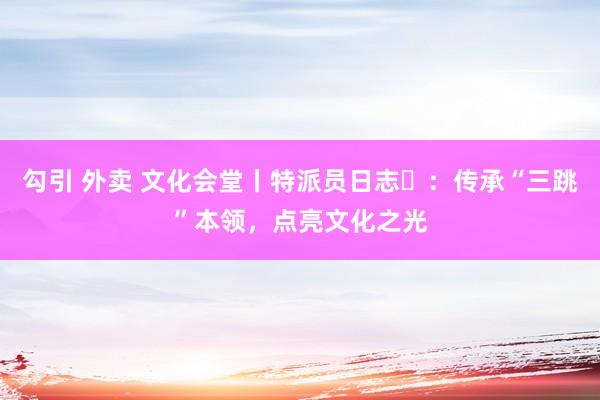 勾引 外卖 文化会堂丨特派员日志㉑：传承“三跳”本领，点亮文化之光